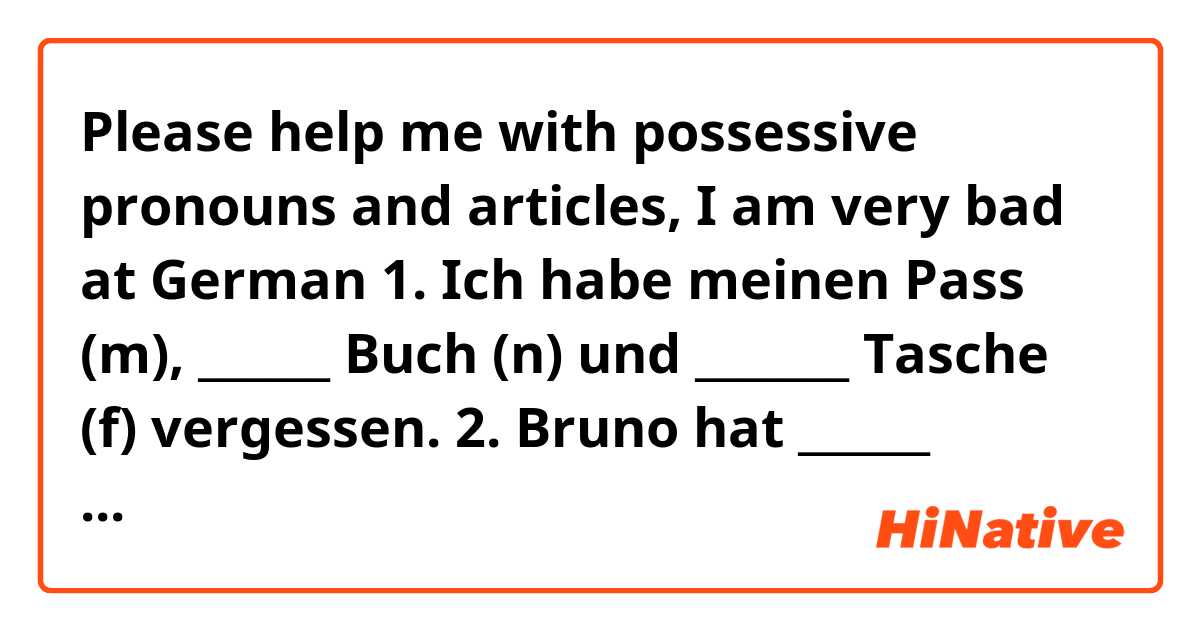 Please help me with possessive pronouns and articles, I am very bad at German 😭😢

1. Ich habe meinen Pass (m), ______ Buch (n) und  _______ Tasche (f) vergessen.

2. Bruno hat ______   Schlüssel (Pl) , ______ Handy (n) und _____ Mantel (m) vergessen.

3. Hast du ______ Stadtplan (m) vergessen? Ich habe ______ (m) dabei. Wir können ______ (m) zusammen benutzen.

4. Andrea hat ____ (f) Sonnenbrille auf dem Tisch liegen lassen. Sie möchte ____ (f) ausleihen, weil die Sonne so stark ist.

5. Wir haben _____ (pl) Badesachen zu Hause gelassen. Habt ihr _____ (pl) mitgebracht?

6. Das Mädchen hat _____ (m) Ring, ____ (n) Handy und ____ Handschuhe verloren.

7. Die Eltern haben ____ (n) Auto nicht. Es ist in der Werkstatt. Können wir mit  ______ (n) fahren?

