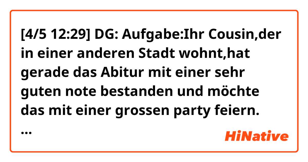 [4/5 12:29] DG: Aufgabe:Ihr Cousin,der in einer anderen Stadt wohnt,hat gerade das Abitur mit einer sehr guten note bestanden und möchte das mit einer grossen party feiern. 1:Bedanken sie sich für die Eonladung und sagen sie zu. 2:Machen sie vorschläge,wir sie bei den partyvorbereitungen helfen könnten. 3:Schreiben sie,wann sie kommen und wie lange sie bleiben werden.
[4/5 12:51] DG: Lösungen; lieber Ahmed, wie geht's dir? Ich hoffe alles gut. Mir geht's zurzeit super.Ich danke dir für die Einladung. An der Party nehme ich gern teil. Ausserdem deinen Erfolg hat mich gut gefreut. Jedoch möchte ich zur party etwas beitragen. Was hältst du davon, wenn ich zwanzig thousand Franc gebe, um die party vorzubereitn?. Ich komme am 10.Mai 2017 gegen 12uhr und werde mit dir in Douala eine woche verbringen. Danke noch für die Einladung und schönen Tag