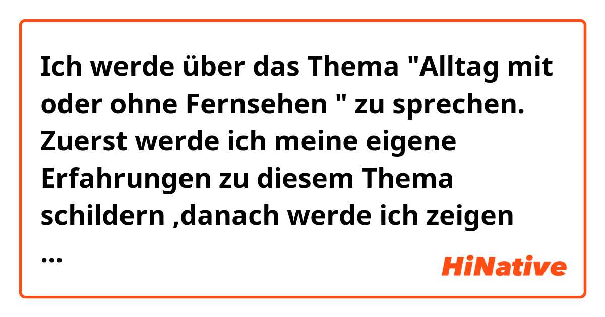 Ich werde über das Thema "Alltag mit oder ohne Fernsehen " zu sprechen. Zuerst werde ich meine eigene Erfahrungen zu diesem Thema schildern ,danach werde ich zeigen wie die Leute in Syrien mit dem Fernsehen umgehen ,dann werde ich von die Vor- und Nachteile erzählen. Natürlich werde ich auch nicht vergessen meine Meinung su sagen, dann komme ich zum Ende meiner Präsentation. 
Das Fernsehn ist heutezutage eines der wichtigsten Freizeithaltung und damit kann man sehr über die ganze welt informiert. In Syrien ist das Fernsehen noch ein wichtiger teil 
des alltags , und die leute hier mehrere stunden pro Tag fernsehn. Fernsehn hat viele Vorteile und Nachteile. Ein Vorteil ist dass ,Menschen um die Stunde über die Nachrichten der Welt informieren können und Sie können Viele interessante Sieren und Fußballspiele ansehen. Die Nachteile sind , dass es schlecht für die augen ist wenn man lange am Fernsehen sitzt und auch kann man viel zeit verbringt, die in anderen wichtigen Aktivitäten verbringen kann. Ich bin der Meinung dass das Fernsehen  in der Zeitalter des Laptops und Internets noch nicht sehr nötig ist. Jetzt bin ich am Ende meiner Präsentation angekommen und werde mich abschließend bei Ihnen für Ihre Merksamkeit bedanken