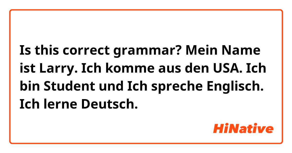 Is this correct grammar?
Mein Name ist Larry. Ich komme aus den USA. Ich bin Student und Ich spreche Englisch. Ich lerne Deutsch. 
