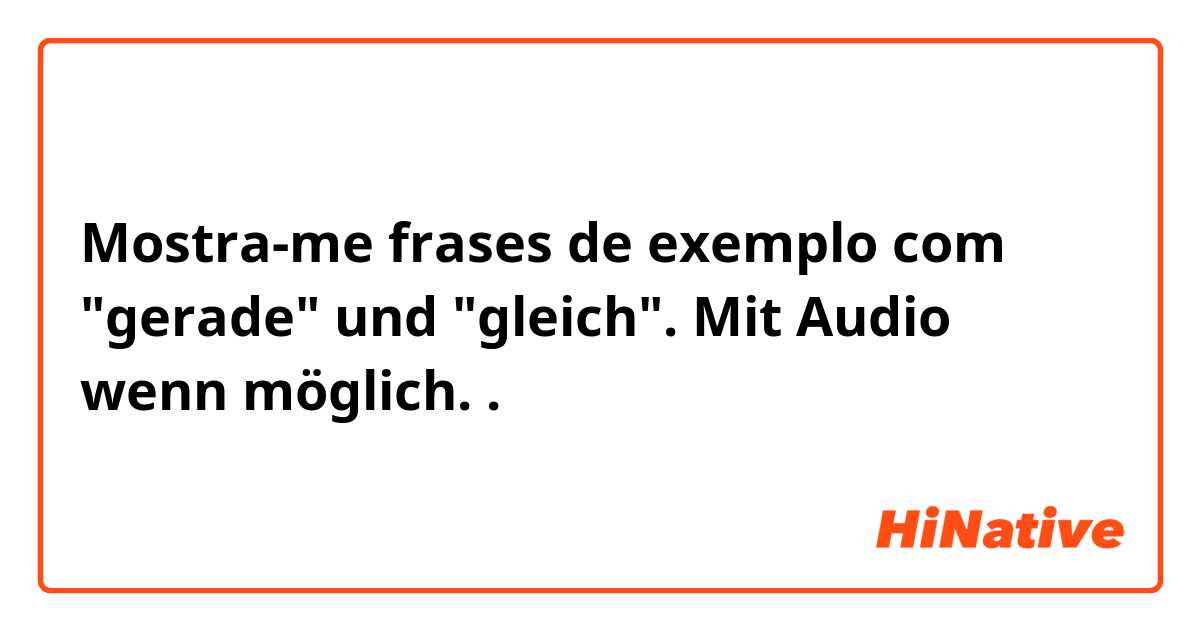 Mostra-me frases de exemplo com "gerade" und "gleich". Mit Audio wenn möglich..