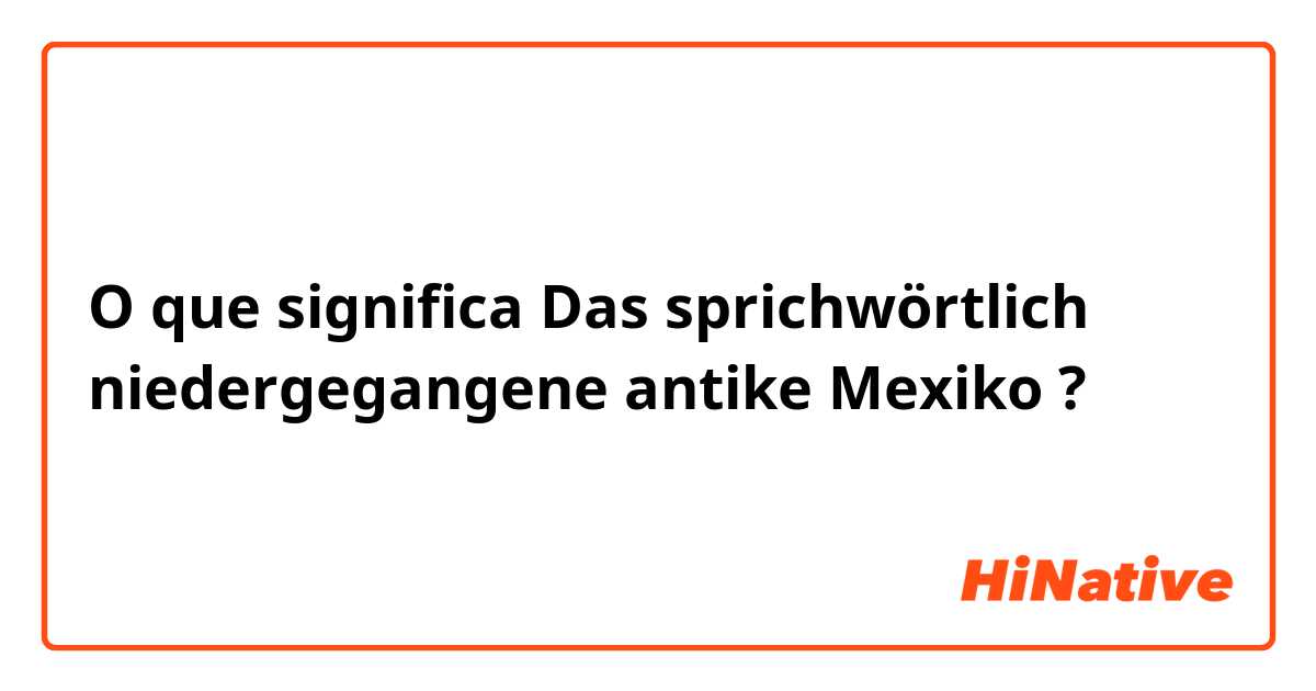 O que significa Das sprichwörtlich niedergegangene antike Mexiko?