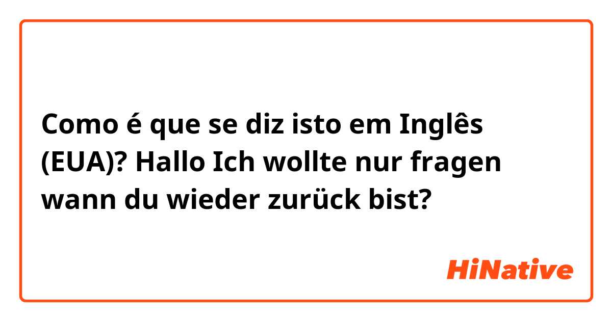 Como é que se diz isto em Inglês (EUA)? Hallo
Ich wollte nur fragen wann du wieder zurück bist?