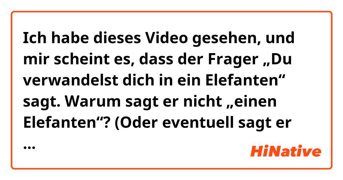 Ich habe dieses Video gesehen, und mir scheint es, dass der Frager „Du verwandelst dich in ein Elefanten“ sagt.  Warum sagt er nicht „einen Elefanten“? (Oder eventuell sagt er doch „einen“ und ich höre einfach nur „ein“?)

Video:
https://imgur.com/a/wmVNP3u