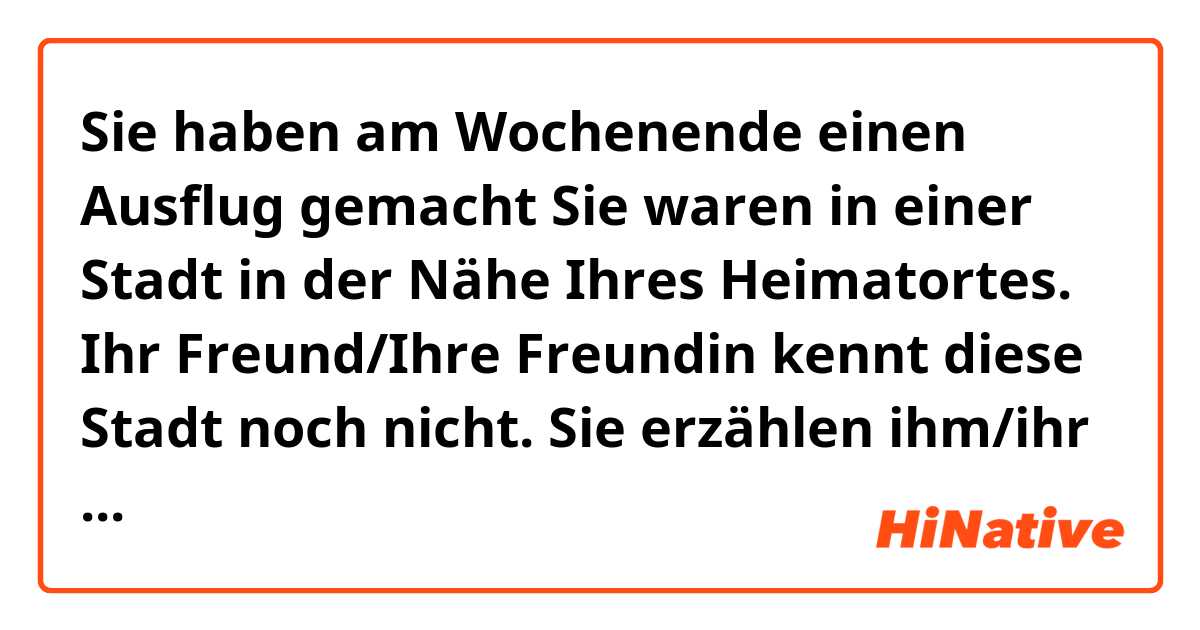 Sie haben am Wochenende einen Ausflug gemacht Sie waren in einer Stadt in der Nähe Ihres Heimatortes. Ihr Freund/Ihre Freundin kennt diese Stadt noch nicht. Sie erzählen ihm/ihr davon.
Beschreiben Sie: Wo waren Sie und wie ist die Stadt? Begrunden Sie: Wie war der Ausflug? Warum hat er Ihnen (nicht) gefallen?

Empfehlen Sie Ihrem Freund/Ihrer Freundin, diese Stadt zu besuchen. 