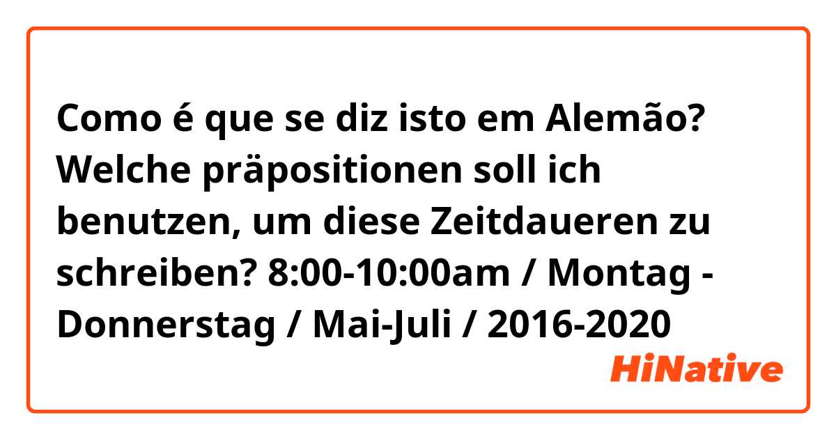 Como é que se diz isto em Alemão? Welche präpositionen soll ich benutzen, um diese Zeitdaueren zu schreiben? 8:00-10:00am / Montag - Donnerstag / Mai-Juli / 2016-2020