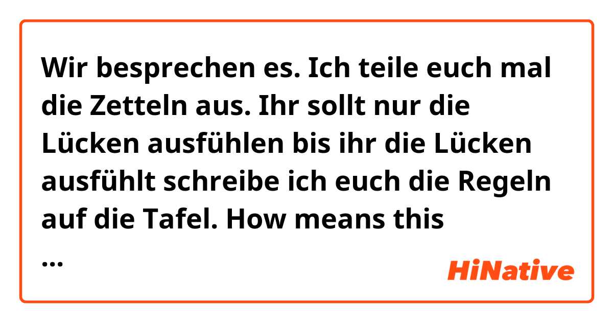 Wir besprechen es. Ich teile euch mal die Zetteln aus. Ihr sollt nur die Lücken ausfühlen bis ihr die Lücken ausfühlt schreibe ich euch die Regeln auf die Tafel. How means this sentences in englisch? Thank you who translate the sentences! :) Have a nice day! :)