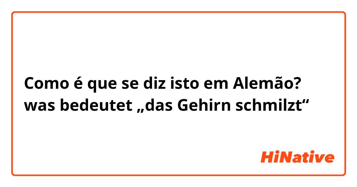 Como é que se diz isto em Alemão? was bedeutet „das Gehirn schmilzt“