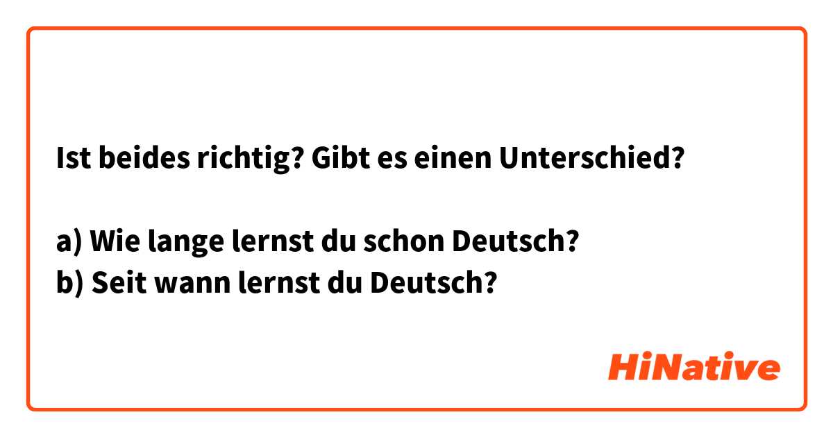 Ist beides richtig? Gibt es einen Unterschied?

a) Wie lange lernst du schon Deutsch?
b) Seit wann lernst du Deutsch?