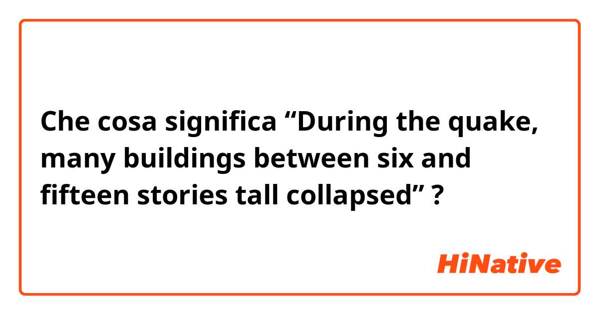 Che cosa significa 
“During the quake, many buildings between six and fifteen stories tall collapsed”?