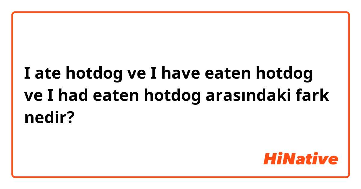 I ate hotdog ve I have eaten hotdog ve I had eaten hotdog arasındaki fark nedir?