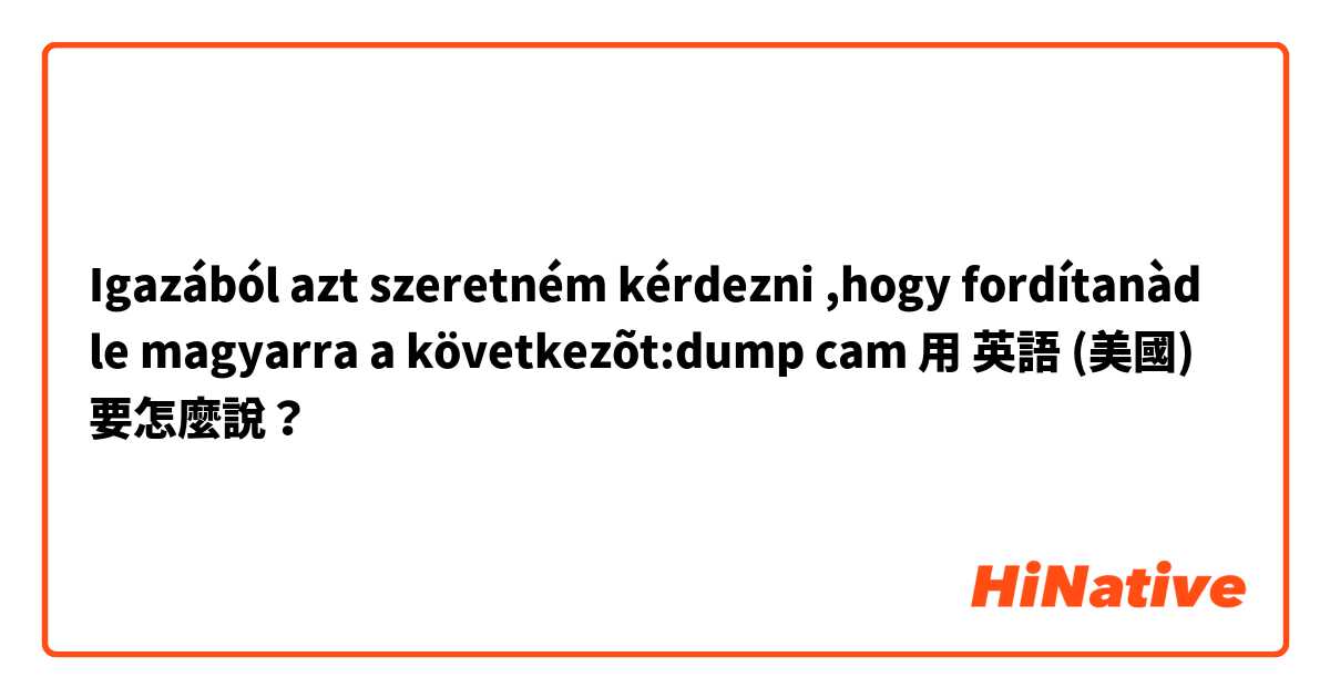😊Igazából azt szeretném kérdezni ,hogy fordítanàd le magyarra a következõt:dump cam用 英語 (美國) 要怎麼說？