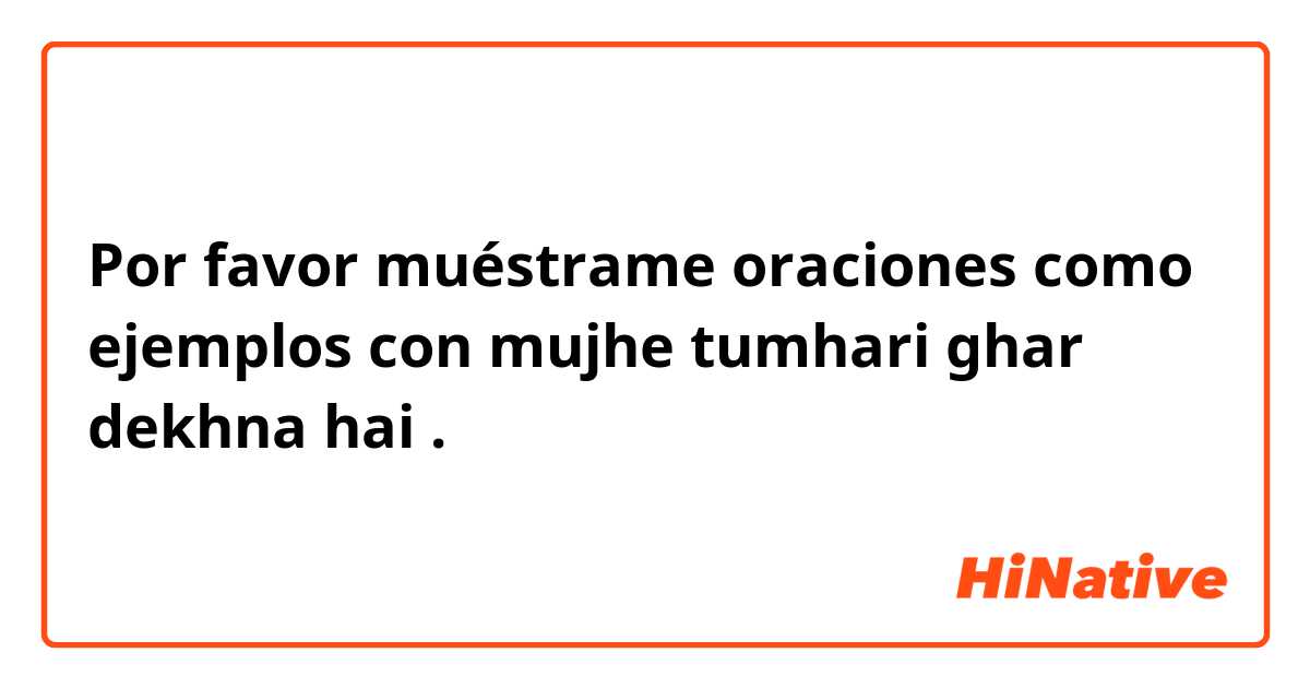 Por favor muéstrame oraciones como ejemplos con mujhe tumhari ghar dekhna hai.