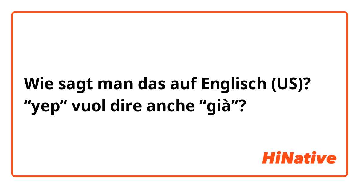 Wie sagt man das auf Englisch (US)? “yep” vuol dire anche “già”?