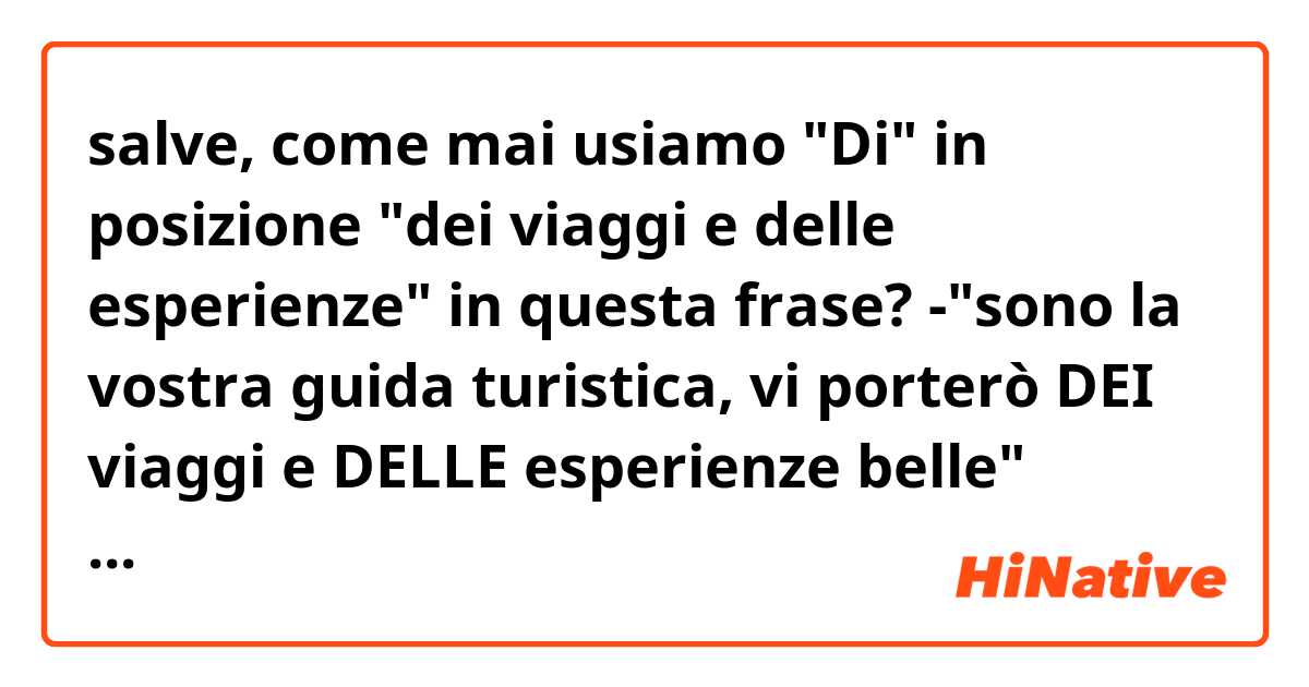 salve, come mai usiamo "Di" in posizione "dei viaggi e delle esperienze" in questa frase?
-"sono la vostra guida turistica, vi porterò DEI viaggi e DELLE esperienze belle" 
Grazie