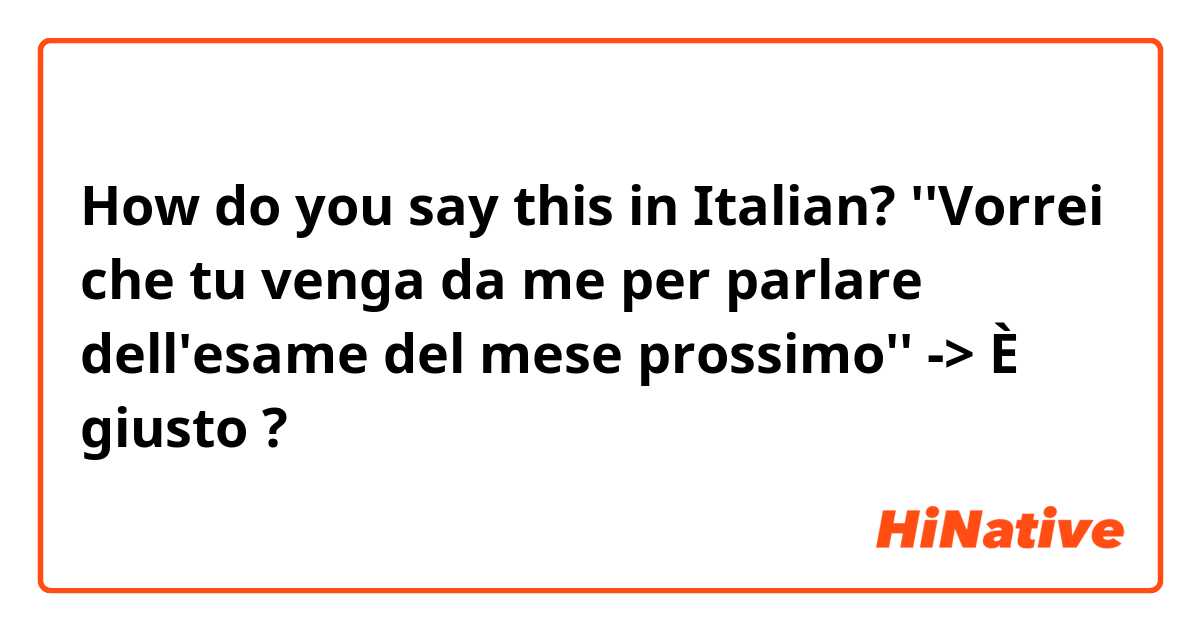 How do you say this in Italian? ''Vorrei che tu venga da me per parlare dell'esame del mese prossimo''
-> È giusto ?