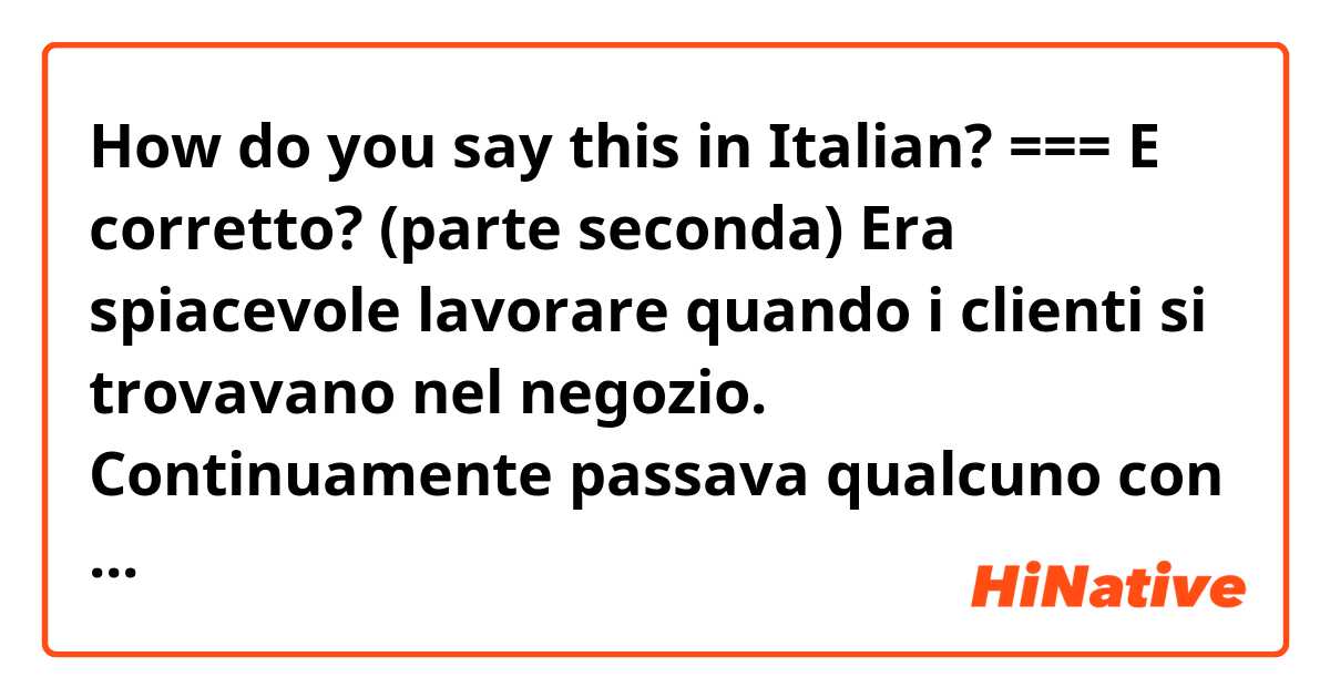 How do you say this in Italian? === E corretto? 
(parte seconda)
Era spiacevole lavorare quando i clienti si trovavano nel negozio. Continuamente passava qualcuno con il carrello e ...
======