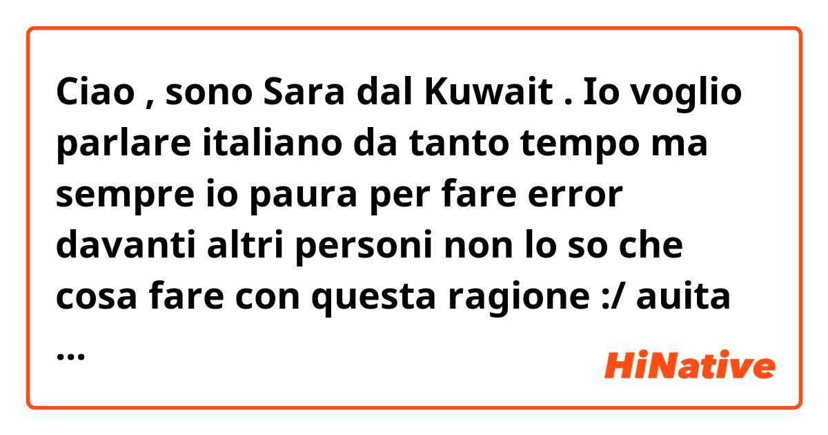 Ciao , sono Sara dal Kuwait .
Io voglio parlare italiano da tanto tempo ma sempre io paura per fare error davanti altri personi non lo so che cosa fare con questa ragione :/ auita me perfavore 