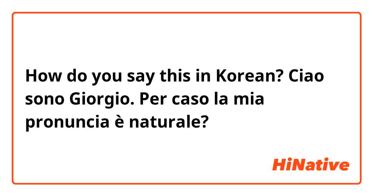 How do you say this in Korean? Ciao sono Giorgio. Per caso la mia pronuncia è naturale? 
