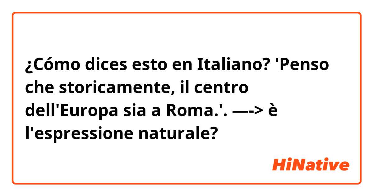 ¿Cómo dices esto en Italiano? 'Penso che storicamente, il centro dell'Europa sia a Roma.'.  —-> è l'espressione naturale?