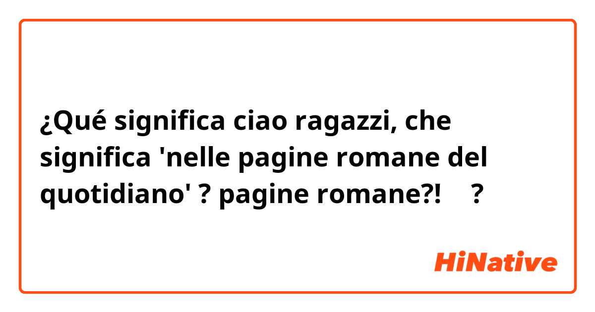 ¿Qué significa ciao ragazzi, che significa 'nelle pagine romane del quotidiano' ? pagine romane?! 🤔?