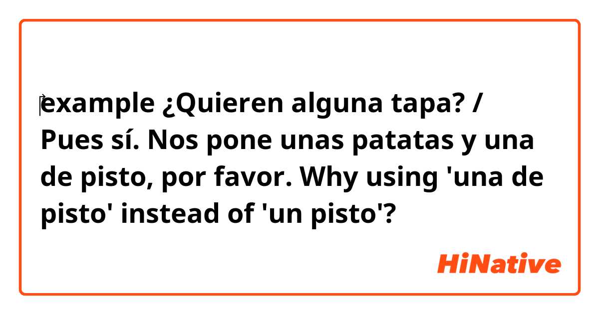 ‎example

¿Quieren alguna tapa? / Pues sí. Nos pone unas patatas y una de pisto, por favor.

Why using 'una de pisto' instead of 'un pisto'?