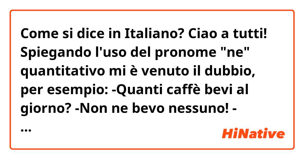 Come si dice in Italiano? Ciao a tutti! Spiegando l'uso del pronome "ne" quantitativo mi è venuto il dubbio, per esempio:
-Quanti caffè bevi al giorno? -Non ne bevo nessuno! - Quante riviste hai?- Non ne ho nessuna!
È corretto l'utilizzo del "nessuno, nessuna" in queste frasi?