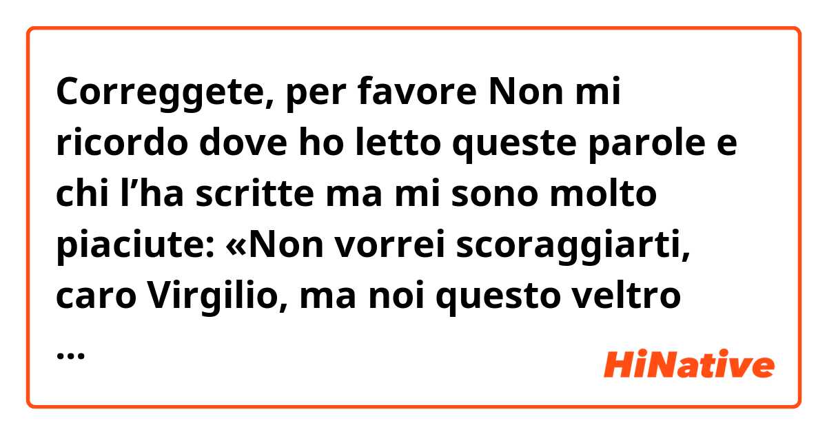 Correggete, per favore

Non mi ricordo dove ho letto queste parole e chi l’ha scritte ma mi sono molto piaciute: «Non vorrei scoraggiarti, caro Virgilio, ma noi questo veltro salvatore, la cui nazione sarà  “feltro e feltro”, ancora lo stiamo aspettando». 