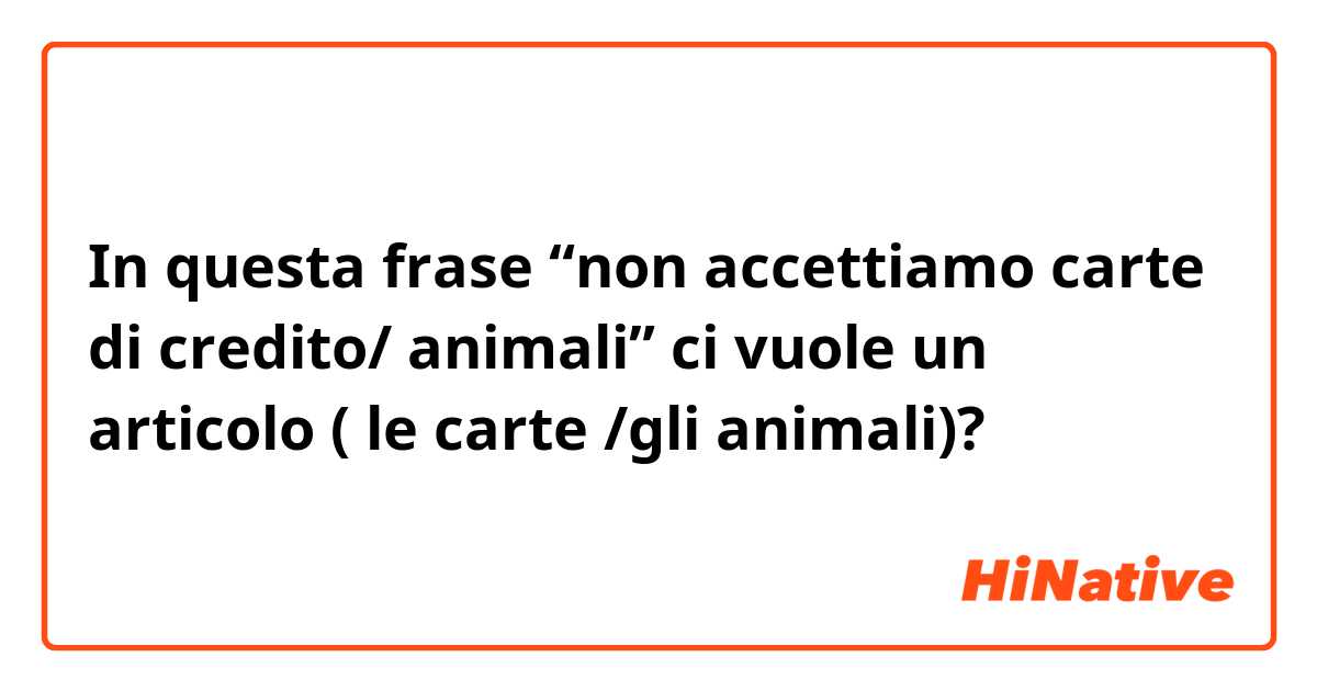 In questa frase “non accettiamo carte di credito/ animali” ci vuole un articolo ( le carte /gli animali)?