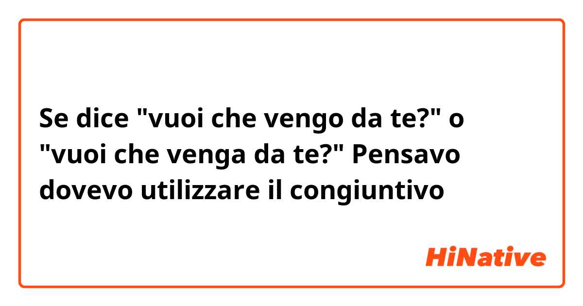 Se dice "vuoi che vengo da te?" o "vuoi che venga da te?" Pensavo dovevo utilizzare il congiuntivo