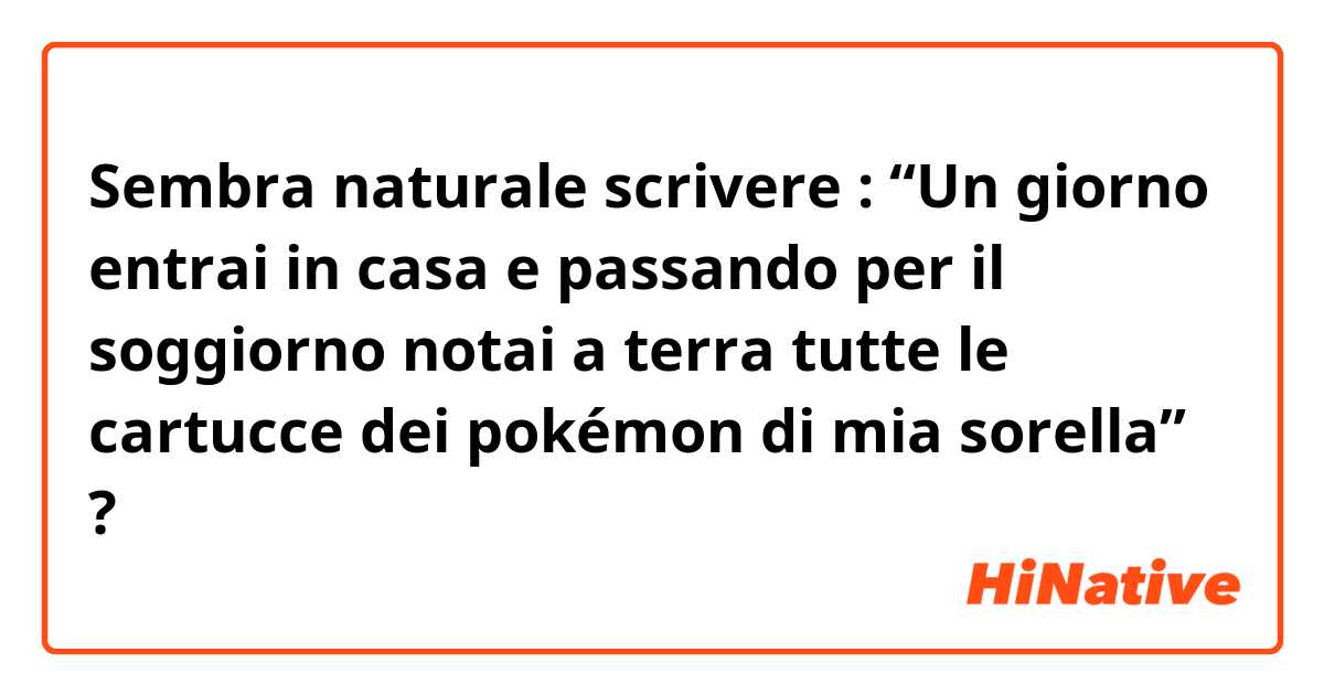 Sembra naturale scrivere : “Un giorno entrai in casa e passando per il soggiorno notai a terra tutte le cartucce dei pokémon di mia sorella” ?