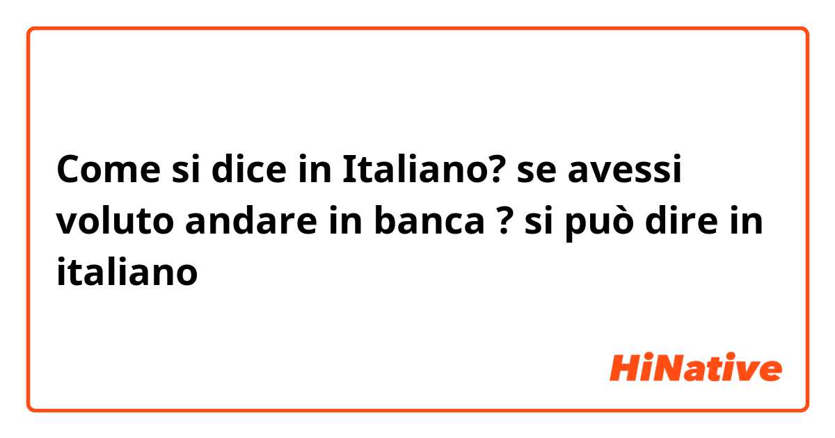 Come si dice in Italiano? se avessi voluto andare in banca ? si può dire in italiano
