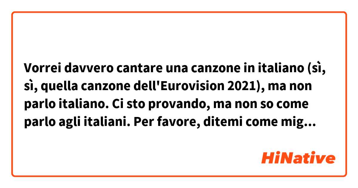 Vorrei davvero cantare una canzone in italiano (sì, sì, quella canzone dell'Eurovision 2021), ma non parlo italiano. Ci sto provando, ma non so come parlo agli italiani. Per favore, ditemi come migliorare la mia pronuncia per avere un suono più naturale. Grazie in anticipo! <3 Amo il vostro paese! 
P.S. Tradotto con un traduttore online