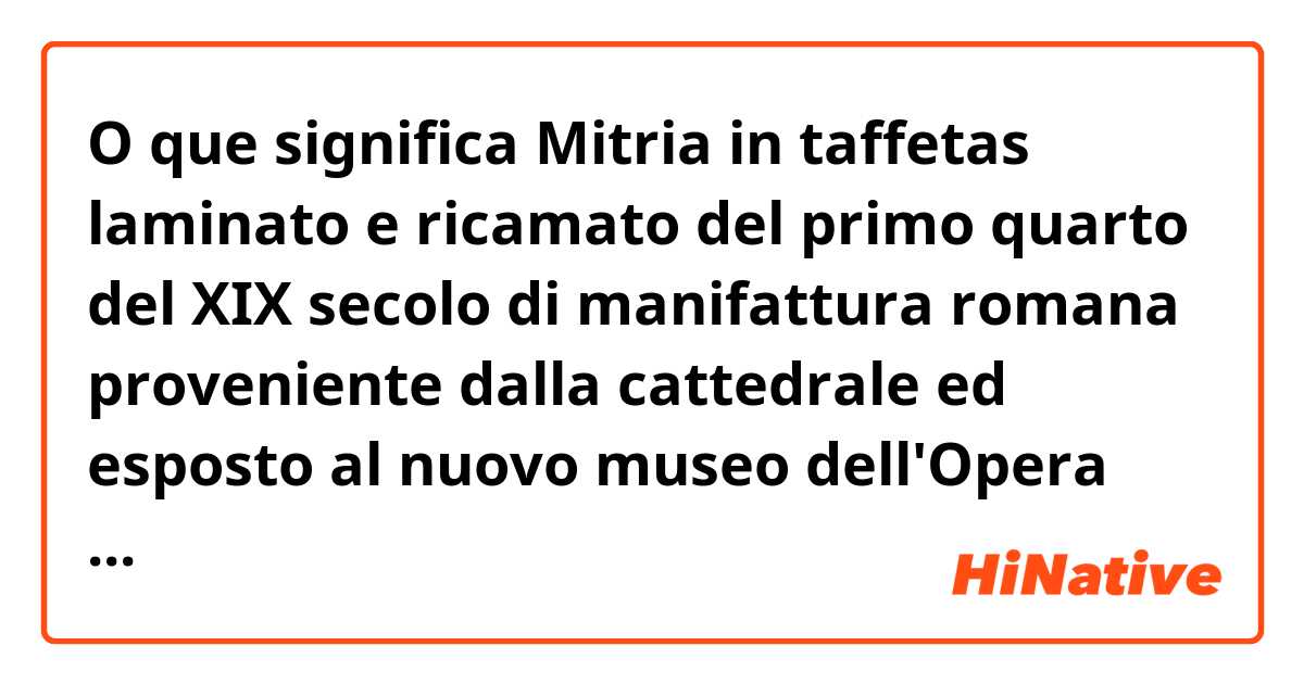 O que significa Mitria in taffetas laminato e ricamato del primo quarto del XIX secolo di manifattura romana proveniente dalla cattedrale ed esposto al nuovo museo dell'Opera del Duomo di Pisa?