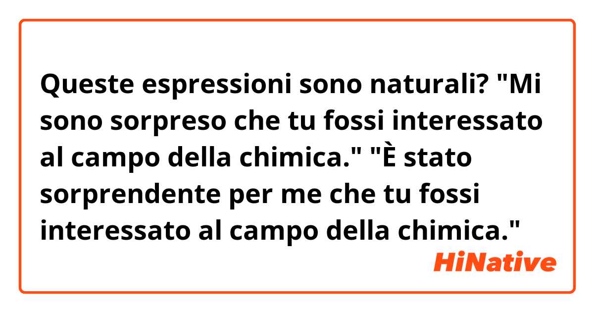 Queste espressioni sono naturali?

"Mi sono sorpreso che tu fossi interessato al campo della chimica."
"È stato sorprendente per me che tu fossi interessato al campo della chimica."