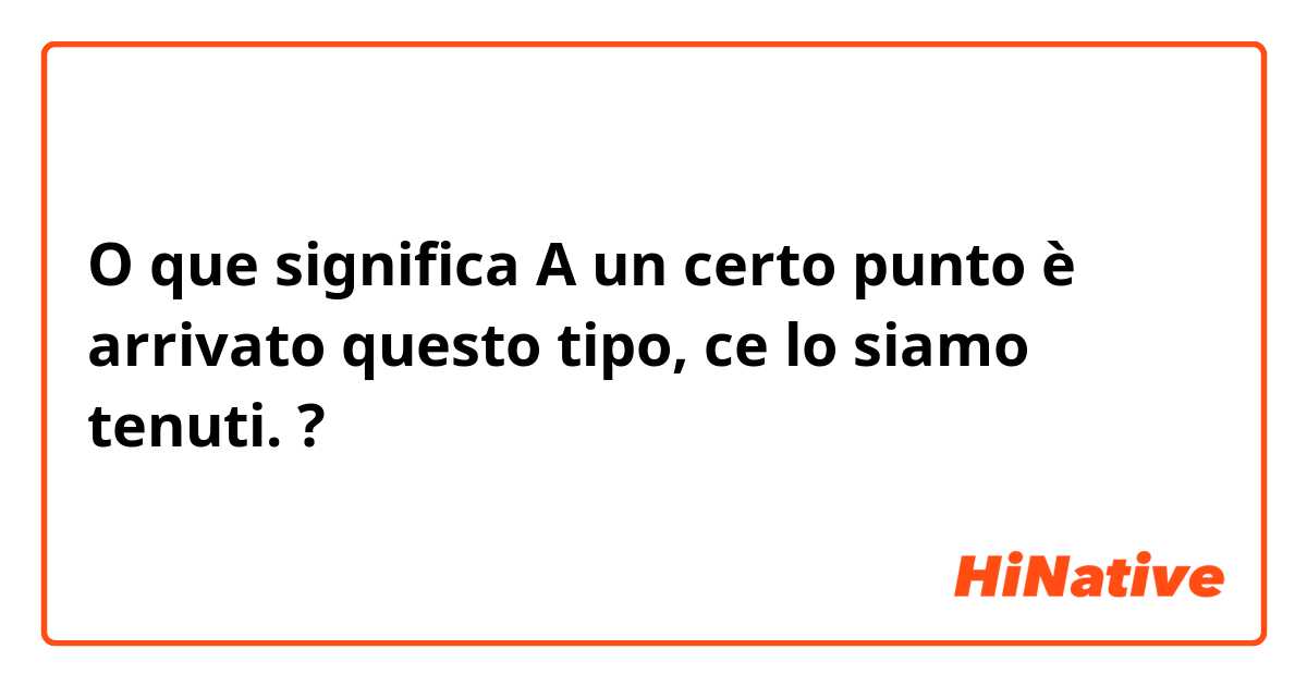 O que significa A un certo punto è arrivato questo tipo, ce lo siamo tenuti.?