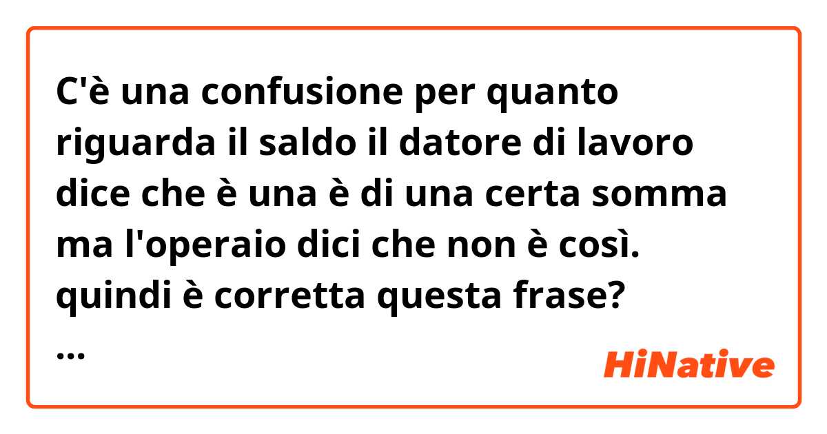 C'è una confusione per quanto riguarda il saldo il datore di lavoro dice che è una è di una certa somma ma l'operaio dici che non è così. quindi è  corretta questa frase?
"Giorgio mi ha appena chiamato dicendo che Giovanni gli  ha dato prima 1000 € di acconto e poi 1650 quando ha portato la merce in fabbrica di Giovanni
Giorgio dice che il saldo è di sicuro di 8.450 €. Ma per caricare la merce nel container del martedì prossimo mandagli questi 570€ e poi quando vi vedete un giorno negoziate per il resto