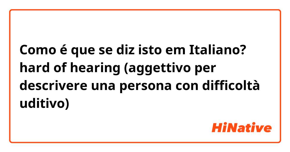 Como é que se diz isto em Italiano? hard of hearing (aggettivo per descrivere una persona con difficoltà uditivo)