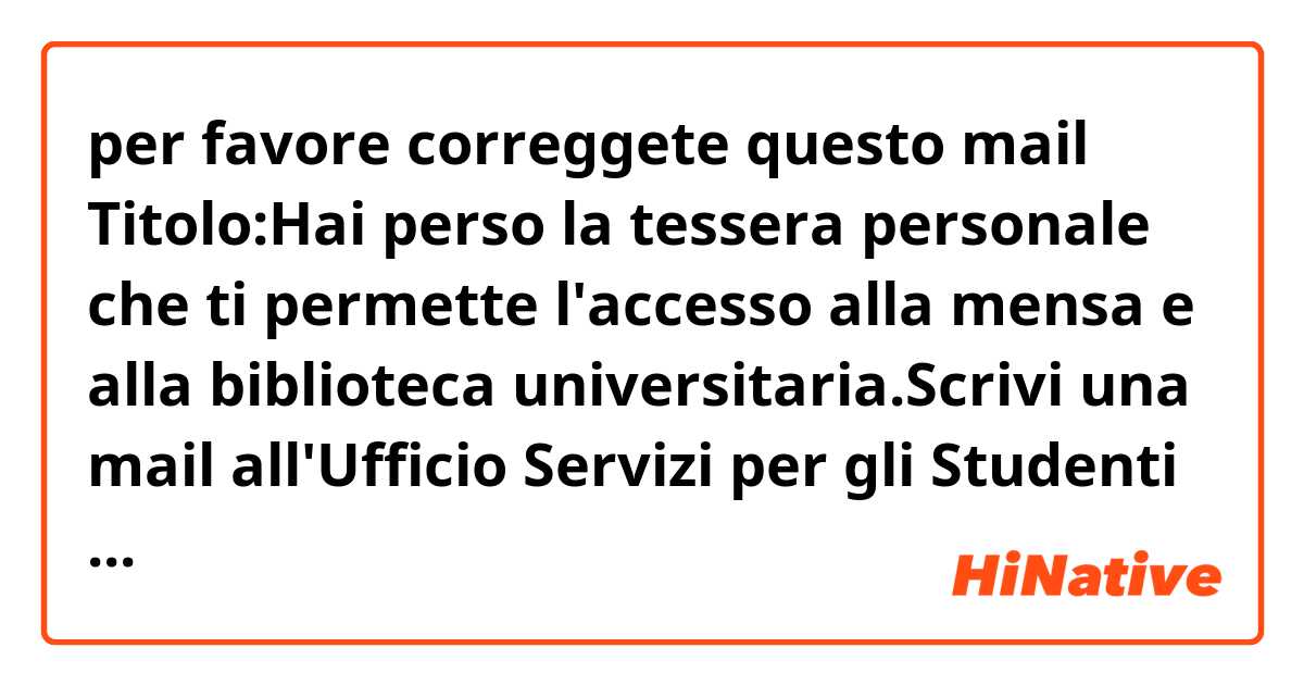 per favore correggete questo mail 🙏🏻🧡😊

Titolo:Hai perso la tessera personale che ti permette l'accesso alla mensa e alla biblioteca universitaria.Scrivi una mail all'Ufficio Servizi per gli Studenti per comunicare il fatto e chiedere come averne una nuova.
Devi scrivere da 80 a 100 parole.

Alla cortese attenzione dall'Ufficio Servizi .
Sperando di non arrecarVi alcuni distrubo .

Mi chiamo Piuma . Sono studentessa dal'ultimo anno di campo Belle Arti
Vi scrivo questo mail perchè,purtroppo ,ieri ,quando stavo venendo alla università, ho perso la tessera personale che mi ha permesso l'accesso alla mensa e alla bilbioteca. 
E,sfortunamento,oggi ne ho bisogno.
Se fosse possibile per voi,vi chiederei come averne una nuova?

Ringraziandovi anticipatamente per la vostra attenzione , in attesa di una gentile risposta , porgo cordiali saluti .
Cordialmente 
Piuma
