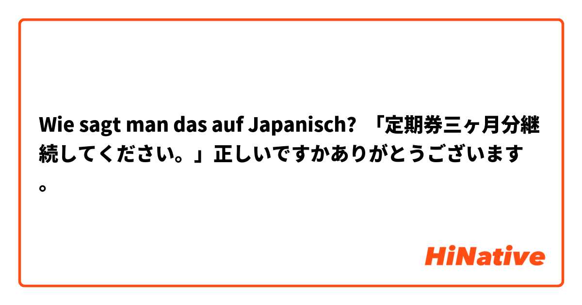 Wie sagt man das auf Japanisch? 「定期券三ヶ月分継続してください。」正しいですかありがとうございます。