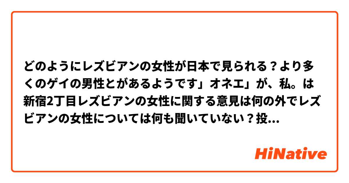 どのようにレズビアンの女性が日本で見られる？より多くのゲイの男性とがあるようです」オネエ」が、私。は新宿2丁目レズビアンの女性に関する意見は何の外でレズビアンの女性については何も聞いていない？投稿しよう！これを読んでいただきありがとうございます。

（私も日本語で私の悪い流暢約申し訳ありませんが私はこれは理解できる願っています！）

（英語で:) / (In English:)

How are lesbian women viewed in Japan? There seems to be more recognition of gay men and "Onee". I haven't heard anything about lesbian women outside of Shinjuku 2-Chome, though? Please share your opinions! Thank you for reading this. 

(I'm very sorry about my poor fluency in Japanese, but I hope this is understandable!) 