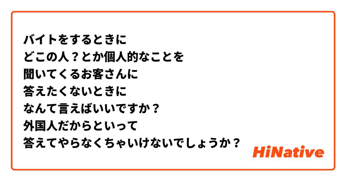 バイトをするときに
どこの人？とか個人的なことを
聞いてくるお客さんに
答えたくないときに
なんて言えばいいですか？
外国人だからといって
答えてやらなくちゃいけないでしょうか？