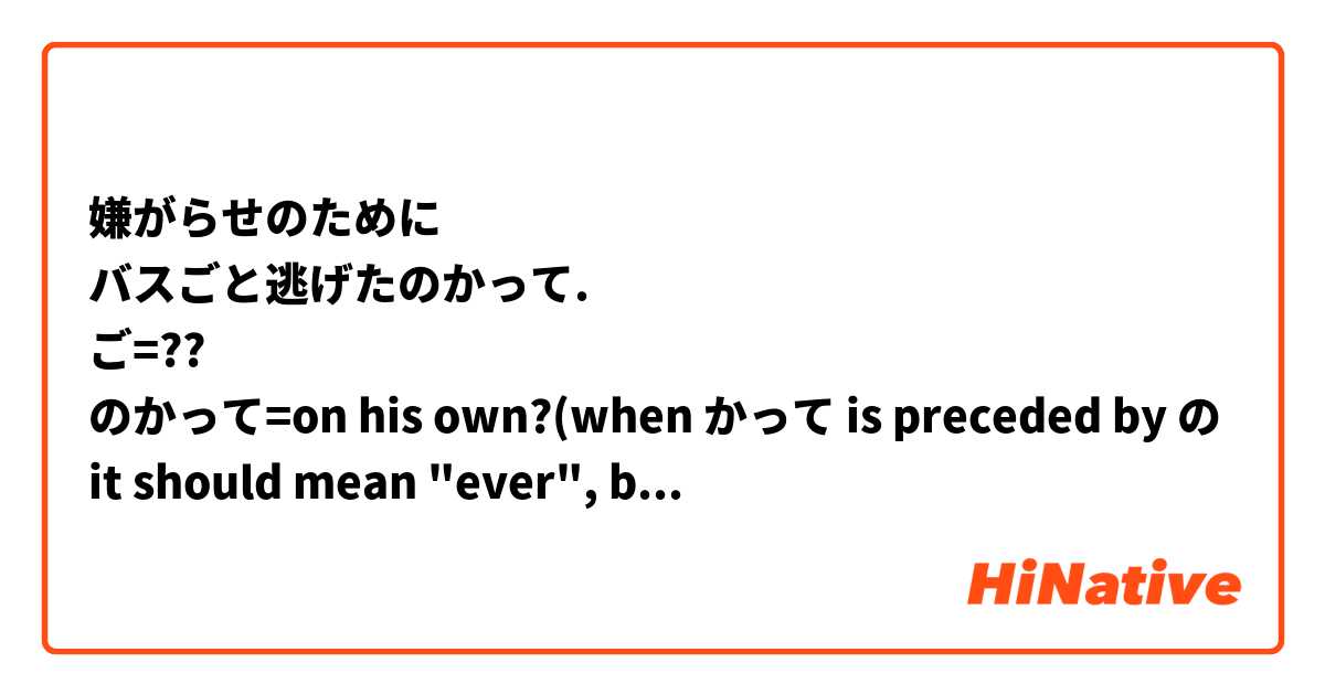 嫌がらせのために
バスごと逃げたのかって.
ご=??
のかって=on his own?(when かって is preceded by の it should mean "ever", but hey...never mind)