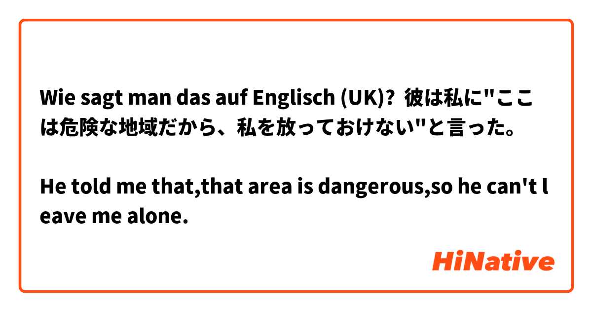 Wie sagt man das auf Englisch (UK)? 彼は私に"ここは危険な地域だから、私を放っておけない"と言った。

He told me that,that area is dangerous,so he can't leave me alone. 
