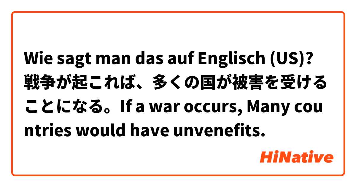 Wie sagt man das auf Englisch (US)? 戦争が起これば、多くの国が被害を受けることになる。If a war occurs, Many countries would have unvenefits.