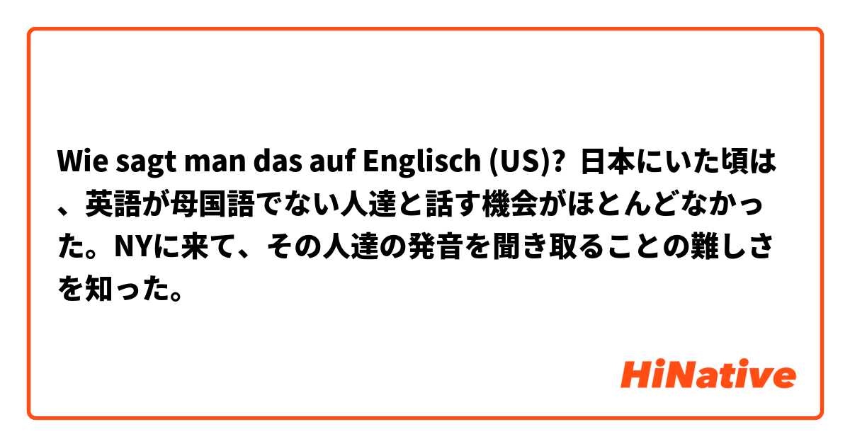 Wie sagt man das auf Englisch (US)? 日本にいた頃は、英語が母国語でない人達と話す機会がほとんどなかった。NYに来て、その人達の発音を聞き取ることの難しさを知った。