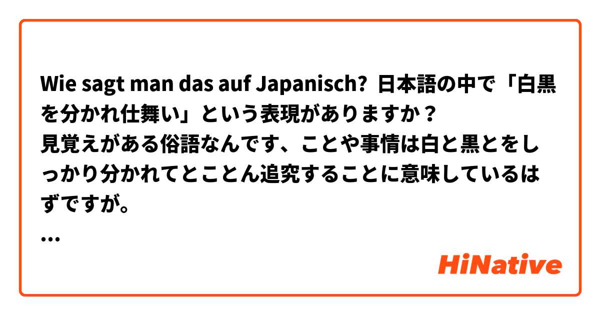 Wie sagt man das auf Japanisch? 日本語の中で「白黒を分かれ仕舞い」という表現がありますか？
見覚えがある俗語なんです、ことや事情は白と黒とをしっかり分かれてとことん追究することに意味しているはずですが。
違いましたら、正しい表現をお教え願えますでしょうか？