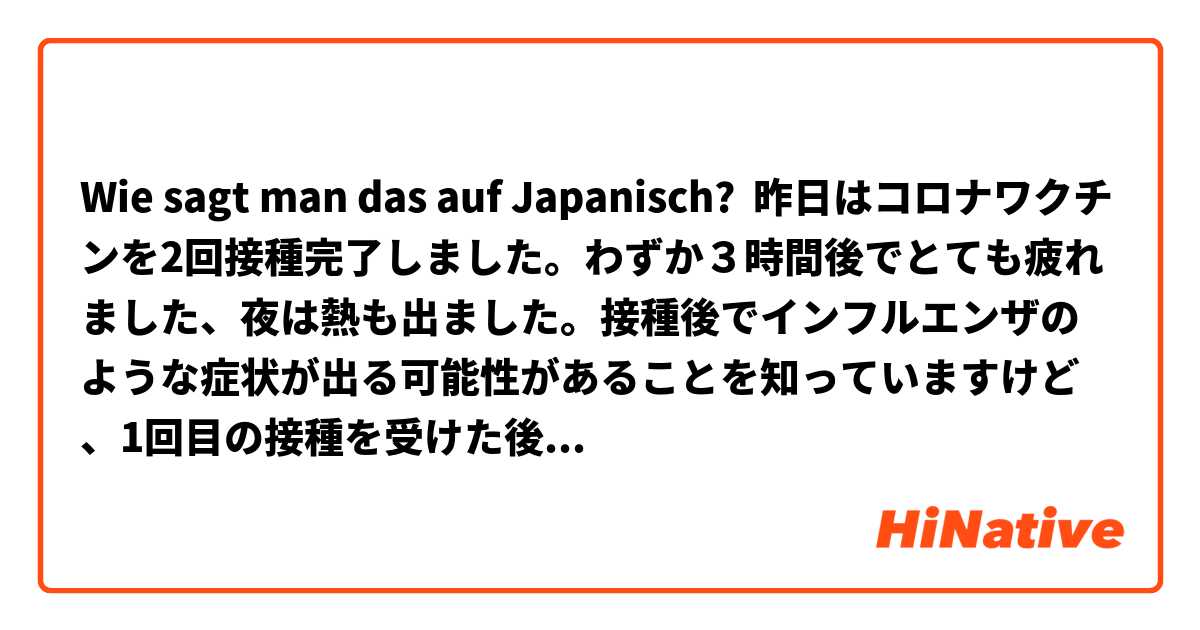 Wie sagt man das auf Japanisch? 昨日はコロナワクチンを2回接種完了しました。わずか３時間後でとても疲れました、夜は熱も出ました。接種後でインフルエンザのような症状が出る可能性があることを知っていますけど、1回目の接種を受けた後、症状がでるまでに1日かかりました。それでも、将来は身体がウイルスに対抗できるので、むしろ安心します。