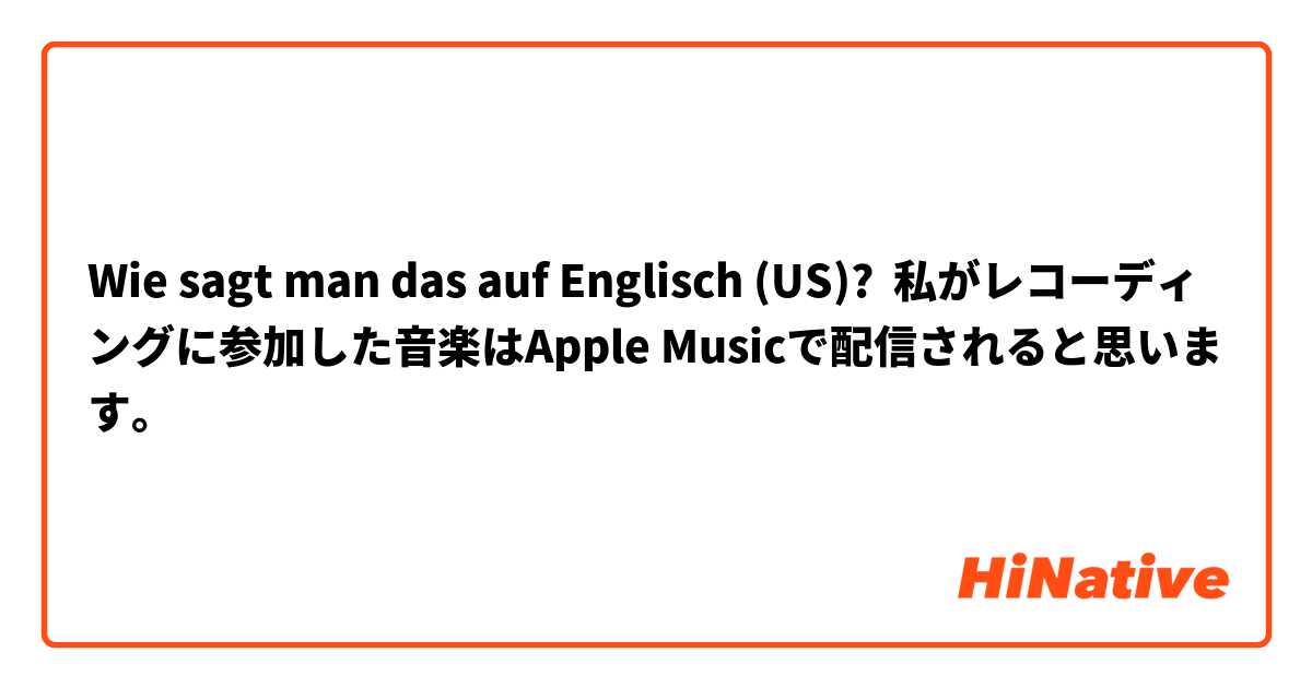 Wie sagt man das auf Englisch (US)? 私がレコーディングに参加した音楽はApple Musicで配信されると思います。