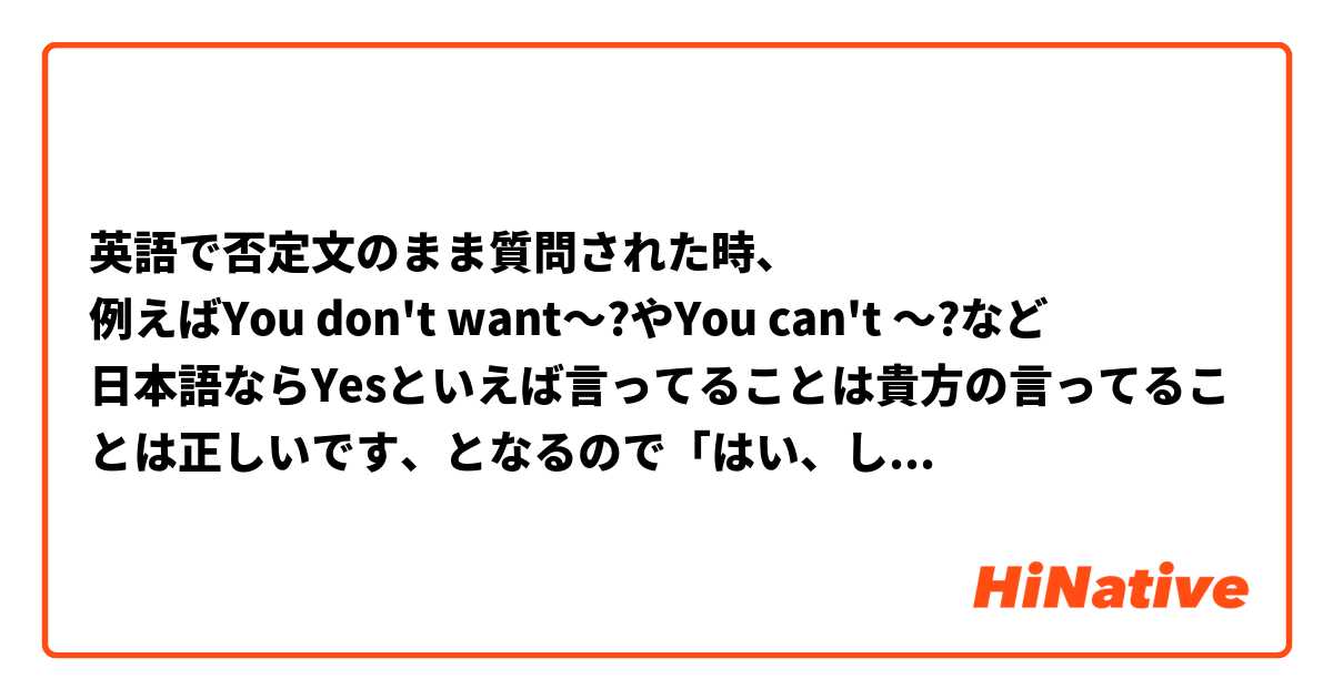 英語で否定文のまま質問された時、
例えばYou don't want〜?やYou can't 〜?など
日本語ならYesといえば言ってることは貴方の言ってることは正しいです、となるので「はい、したくないです」「はい、できません」となりますが英語だとどう聞かれてもYesなら「したい」「できる」、Noなら「したくない」「できない」と、なるのでしょうか？